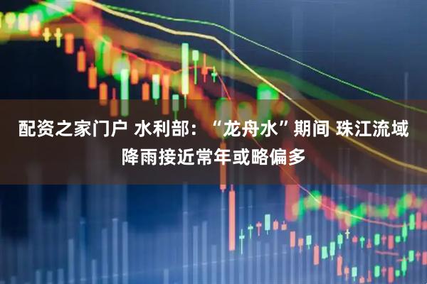 配资之家门户 水利部：“龙舟水”期间 珠江流域降雨接近常年或略偏多
