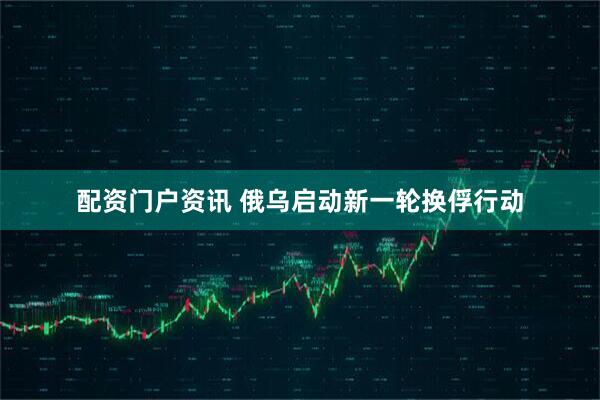 配资门户资讯 俄乌启动新一轮换俘行动