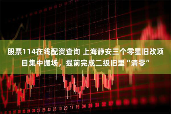 股票114在线配资查询 上海静安三个零星旧改项目集中搬场，提前完成二级旧里“清零”