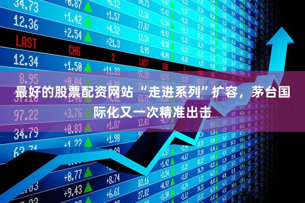 最好的股票配资网站 “走进系列”扩容，茅台国际化又一次精准出击