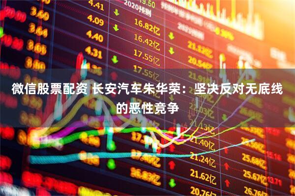 微信股票配资 长安汽车朱华荣：坚决反对无底线的恶性竞争