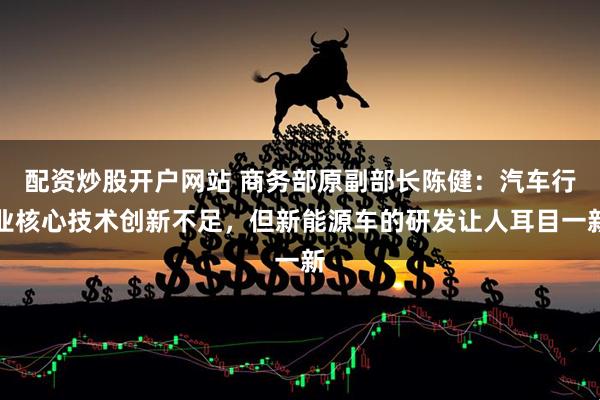 配资炒股开户网站 商务部原副部长陈健：汽车行业核心技术创新不足，但新能源车的研发让人耳目一新
