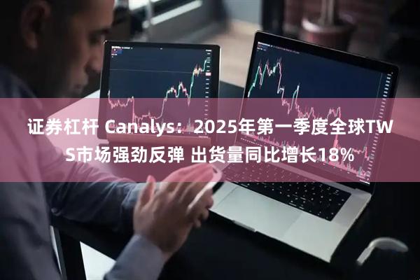 证券杠杆 Canalys：2025年第一季度全球TWS市场强劲反弹 出货量同比增长18%