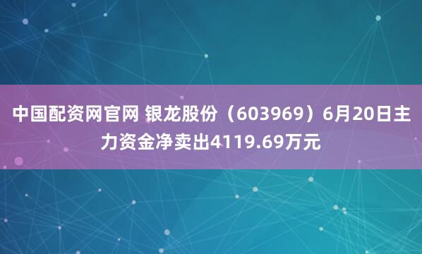 中国配资网官网 银龙股份（603969）6月20日主力资金净卖出4119.69万元