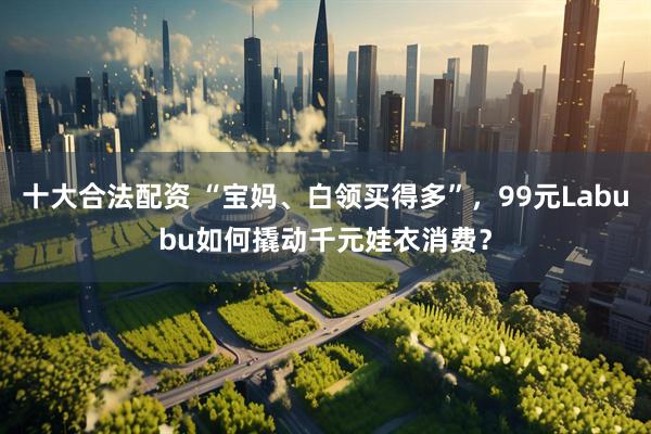 十大合法配资 “宝妈、白领买得多”，99元Labubu如何撬动千元娃衣消费？
