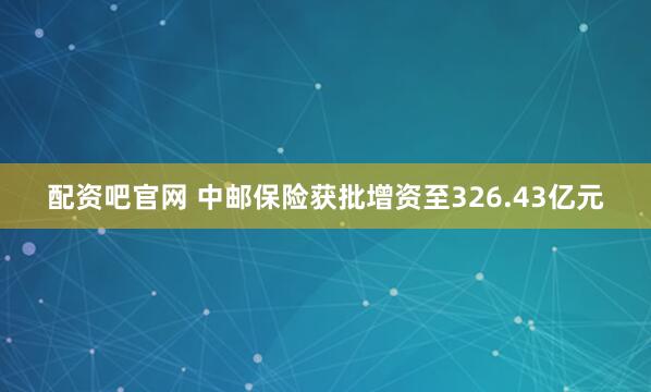 配资吧官网 中邮保险获批增资至326.43亿元