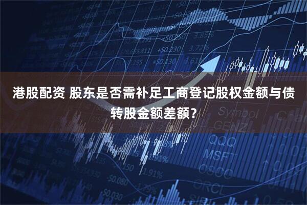 港股配资 股东是否需补足工商登记股权金额与债转股金额差额？
