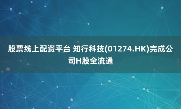 股票线上配资平台 知行科技(01274.HK)完成公司H股全流通