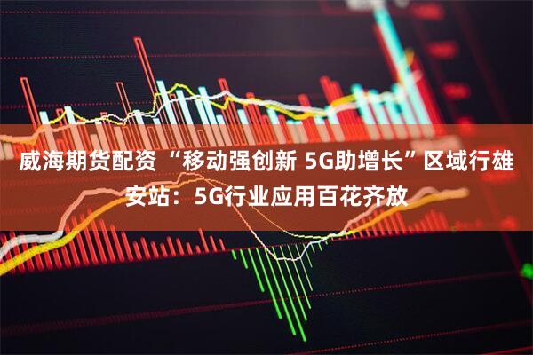 威海期货配资 “移动强创新 5G助增长”区域行雄安站：5G行业应用百花齐放