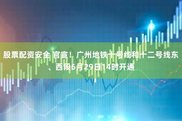股票配资安全 官宣！广州地铁十号线和十二号线东、西段6月29日14时开通