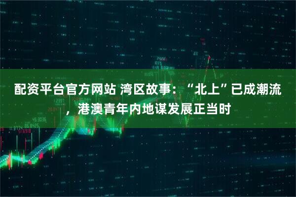 配资平台官方网站 湾区故事：“北上”已成潮流，港澳青年内地谋发展正当时