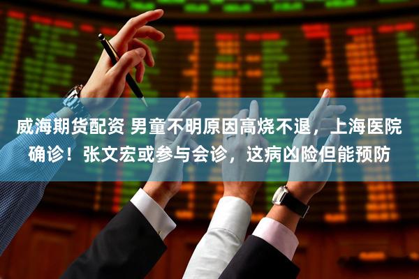 威海期货配资 男童不明原因高烧不退，上海医院确诊！张文宏或参与会诊，这病凶险但能预防