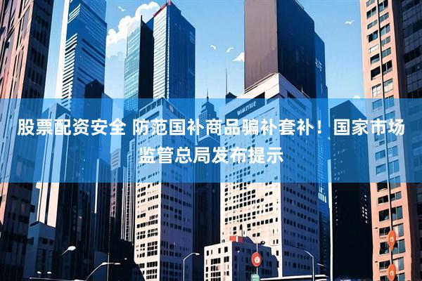 股票配资安全 防范国补商品骗补套补！国家市场监管总局发布提示