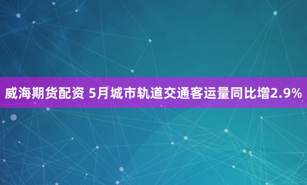 威海期货配资 5月城市轨道交通客运量同比增2.9%