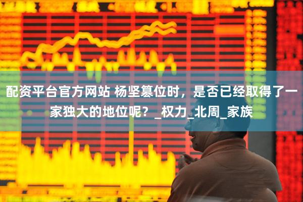 配资平台官方网站 杨坚篡位时，是否已经取得了一家独大的地位呢？_权力_北周_家族