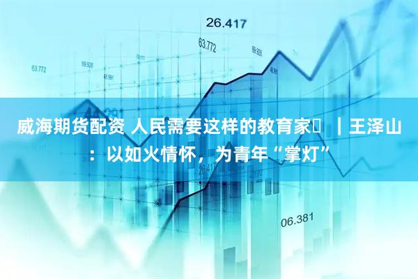 威海期货配资 人民需要这样的教育家⑳｜王泽山：以如火情怀，为青年“掌灯”