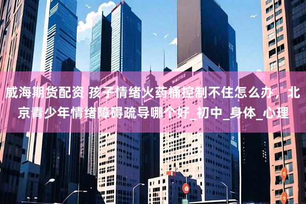 威海期货配资 孩子情绪火药桶控制不住怎么办，北京青少年情绪障碍疏导哪个好_初中_身体_心理