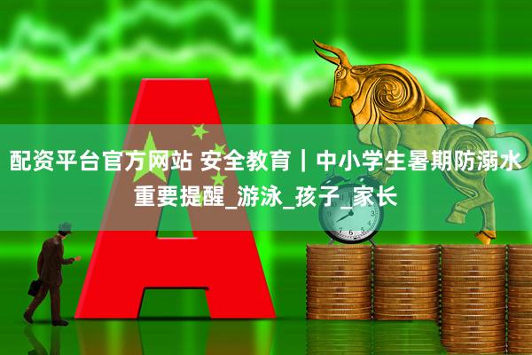 配资平台官方网站 安全教育｜中小学生暑期防溺水重要提醒_游泳_孩子_家长