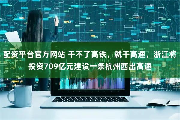 配资平台官方网站 干不了高铁，就干高速，浙江将投资709亿元建设一条杭州西出高速
