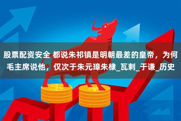 股票配资安全 都说朱祁镇是明朝最差的皇帝，为何毛主席说他，仅次于朱元璋朱棣_瓦剌_于谦_历史
