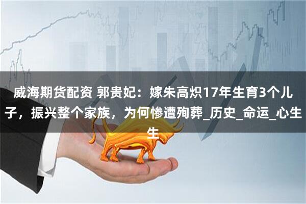 威海期货配资 郭贵妃：嫁朱高炽17年生育3个儿子，振兴整个家族，为何惨遭殉葬_历史_命运_心生