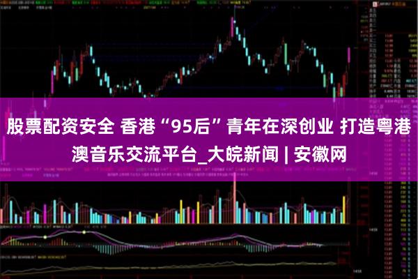 股票配资安全 香港“95后”青年在深创业 打造粤港澳音乐交流平台_大皖新闻 | 安徽网