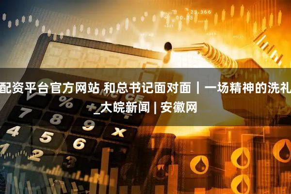 配资平台官方网站 和总书记面对面｜一场精神的洗礼_大皖新闻 | 安徽网