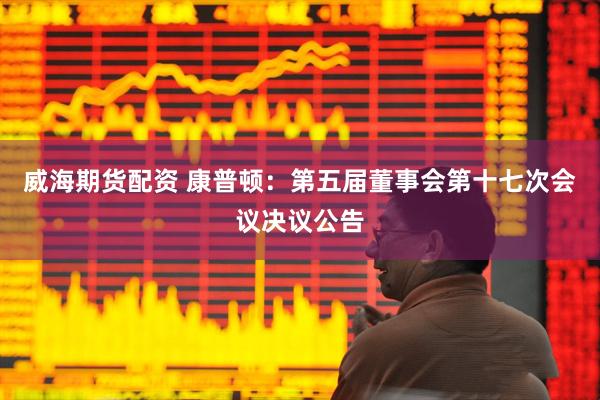 威海期货配资 康普顿：第五届董事会第十七次会议决议公告