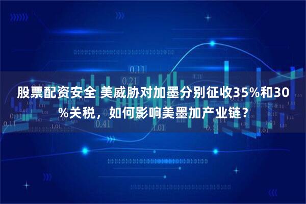 股票配资安全 美威胁对加墨分别征收35%和30%关税，如何影响美墨加产业链？