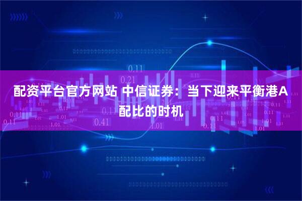 配资平台官方网站 中信证券：当下迎来平衡港A配比的时机