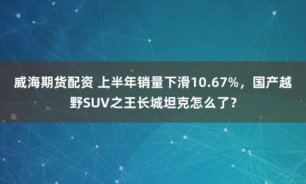 威海期货配资 上半年销量下滑10.67%，国产越野SUV之王长城坦克怎么了？