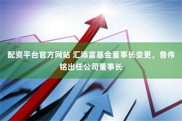 配资平台官方网站 汇添富基金董事长变更，鲁伟铭出任公司董事长