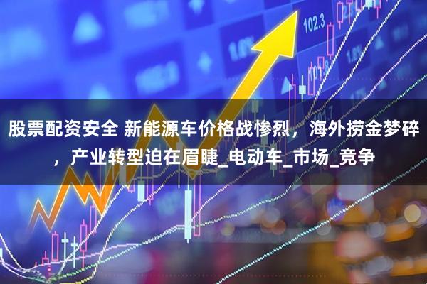 股票配资安全 新能源车价格战惨烈，海外捞金梦碎，产业转型迫在眉睫_电动车_市场_竞争