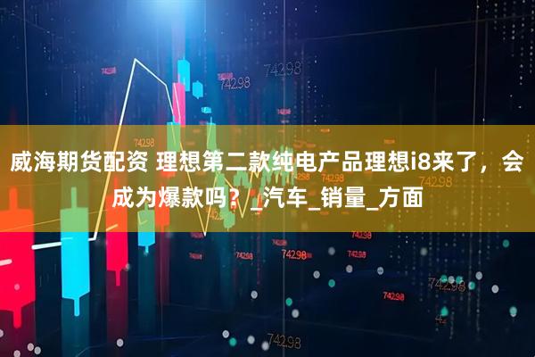 威海期货配资 理想第二款纯电产品理想i8来了，会成为爆款吗？_汽车_销量_方面