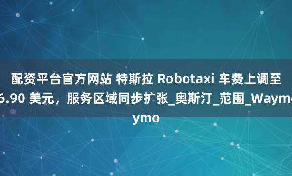 配资平台官方网站 特斯拉 Robotaxi 车费上调至 6.90 美元，服务区域同步扩张_奥斯汀_范围_Waymo
