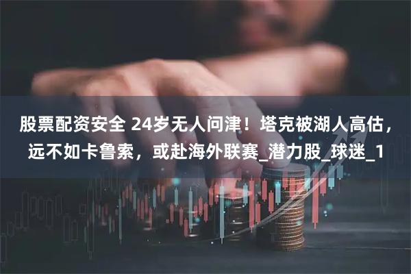 股票配资安全 24岁无人问津！塔克被湖人高估，远不如卡鲁索，或赴海外联赛_潜力股_球迷_1