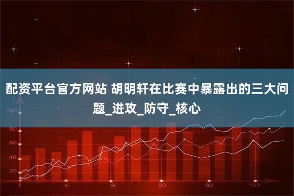 配资平台官方网站 胡明轩在比赛中暴露出的三大问题_进攻_防守_核心