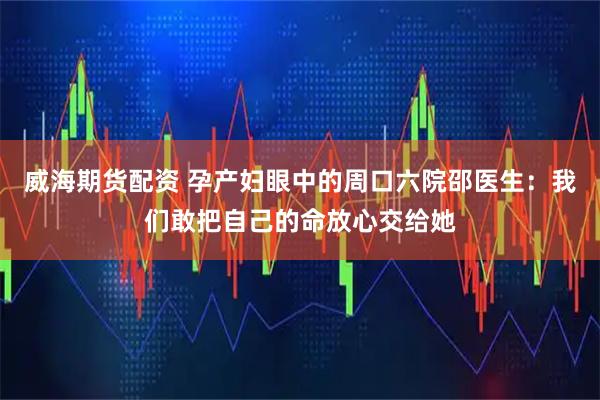 威海期货配资 孕产妇眼中的周口六院邵医生：我们敢把自己的命放心交给她