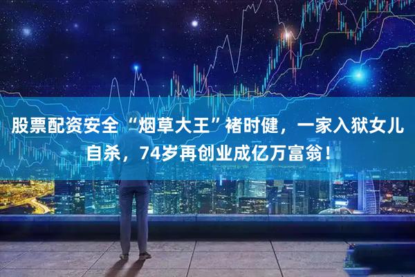 股票配资安全 “烟草大王”褚时健，一家入狱女儿自杀，74岁再创业成亿万富翁！