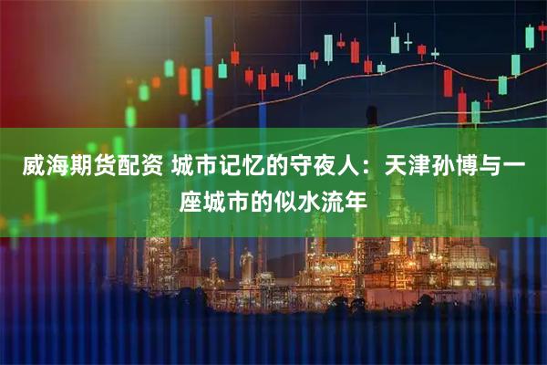 威海期货配资 城市记忆的守夜人：天津孙博与一座城市的似水流年