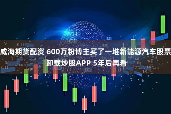 威海期货配资 600万粉博主买了一堆新能源汽车股票 卸载炒股APP 5年后再看