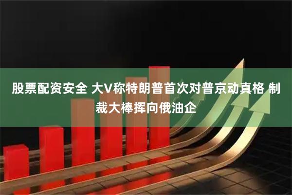 股票配资安全 大V称特朗普首次对普京动真格 制裁大棒挥向俄油企