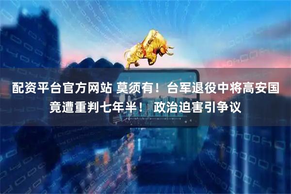 配资平台官方网站 莫须有！台军退役中将高安国竟遭重判七年半！ 政治迫害引争议