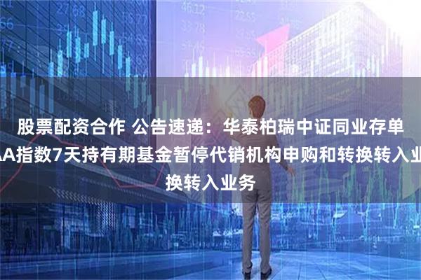 股票配资合作 公告速递：华泰柏瑞中证同业存单AAA指数7天持有期基金暂停代销机构申购和转换转入业务
