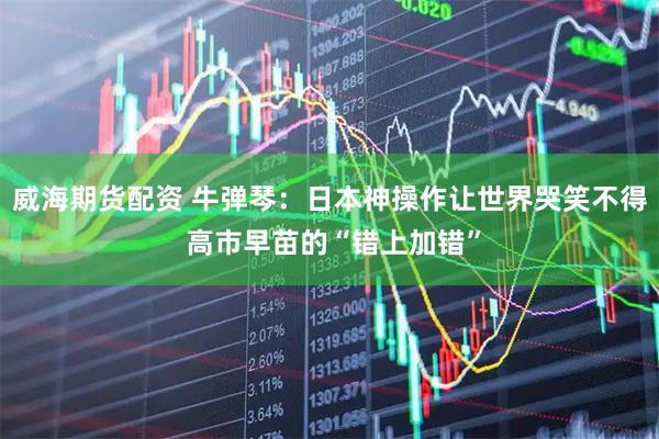 威海期货配资 牛弹琴：日本神操作让世界哭笑不得 高市早苗的“错上加错”