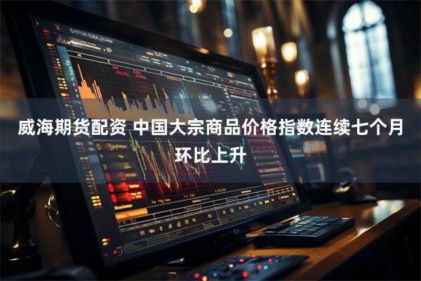 威海期货配资 中国大宗商品价格指数连续七个月环比上升