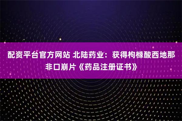 配资平台官方网站 北陆药业：获得枸橼酸西地那非口崩片《药品注册证书》