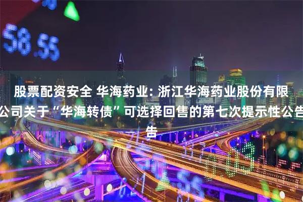 股票配资安全 华海药业: 浙江华海药业股份有限公司关于“华海转债”可选择回售的第七次提示性公告