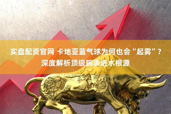 实盘配资官网 卡地亚蓝气球为何也会“起雾”？深度解析顶级腕表进水根源