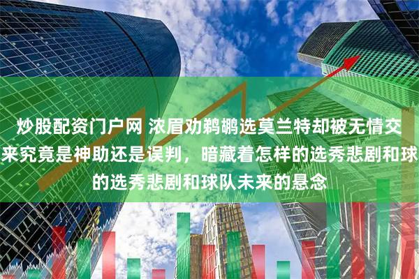 炒股配资门户网 浓眉劝鹈鹕选莫兰特却被无情交易，锡安的到来究竟是神助还是误判，暗藏着怎样的选秀悲剧和球队未来的悬念